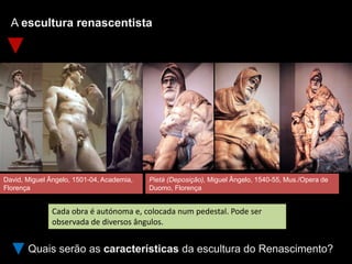A escultura renascentista
Quais serão as características da escultura do Renascimento?
Cada obra é autónoma e, colocada num pedestal. Pode ser
observada de diversos ângulos.
David, Miguel Ângelo, 1501-04, Academia,
Florença
Pietà (Deposição), Miguel Ângelo, 1540-55, Mus./Opera de
Duomo, Florença
 