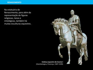 Na estatuária do
Renascimento, para além da
representação de figuras
religiosas, laicas e
mitológicas, também há
muitas esculturas equestres.
Estátua equestre de Cosme I
(Giambologna, Florença, 1587-1599)
RENASCIMENTO
 