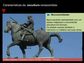 Características da escultura renascentista
Estátua equestre Condottiero Erasmo da Narni, Donatello, 1443-53
Monumentalidade:
figura equestre representada com um
aspeto majestoso e monumental
(escultura em bronze).
Os artistas usavam também o
mármore e a madeira nas suas obras.
 