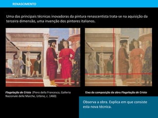 Flagelação de Cristo (Piero della Francesca, Galleria
Nazionale delle Marche, Urbino, c. 1460)
Uma das principais técnicas inovadoras da pintura renascentista trata-se na aquisição da
terceira dimensão, uma invenção dos pintores italianos.
Eixo da composição da obra Flagelação de Cristo
RENASCIMENTO
Observa a obra. Explica em que consiste
esta nova técnica.
 