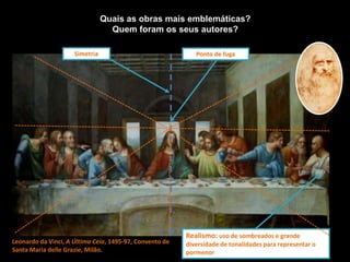 Leonardo da Vinci, A Última Ceia, 1495-97, Convento de
Santa Maria delle Grazie, Milão.
Quais as obras mais emblemáticas?
Quem foram os seus autores?
Simetria
Realismo: uso de sombreados e grande
diversidade de tonalidades para representar o
pormenor
Ponto de fuga
 