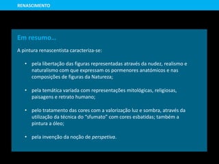 Em resumo…
A pintura renascentista caracteriza-se:
• pela libertação das figuras representadas através da nudez, realismo e
naturalismo com que expressam os pormenores anatómicos e nas
composições de figuras da Natureza;
• pela temática variada com representações mitológicas, religiosas,
paisagens e retrato humano;
• pelo tratamento das cores com a valorização luz e sombra, através da
utilização da técnica do “sfumato” com cores esbatidas; também a
pintura a óleo;
• pela invenção da noção de perspetiva.
RENASCIMENTO
 
