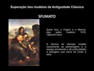 SFUMATO
Superação dos modelos da Antiguidade Clássica
Santa Ana, a Virgem e o Menino,
óleo sobre madeira, 1510,
168cmX112cm
A técnica do sfumato modela
suavemente as personagens e o
espaço envolvente e dá profundidade
à paisagem que serve de fundo à
obra.
 