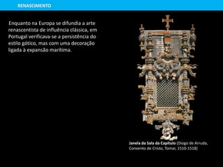 Enquanto na Europa se difundia a arte
renascentista de influência clássica, em
Portugal verificava-se a persistência do
estilo gótico, mas com uma decoração
ligada à expansão marítima.
Janela da Sala da Capítulo (Diogo de Arruda,
Convento de Cristo, Tomar, 1510-1518)
RENASCIMENTO
 