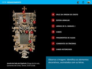 Janela da Sala da Capítulo (Diogo de Arruda,
Convento de Cristo, Tomar, 1510-1518)
A
B
C
D E
F
G
12/16 RENASCIMENTO
Observa a imagem. Identifica os elementos
decorativos, assinalados com as letras.
CRUZ DA ORDEM DE CRISTOA
B ESFERA ARMILAR
C ARMAS DE D. MANUEL I
D CABOS
E FRAGMENTOS DE ALGAS
F CORRENTES DE ÂNCORAS
G CABOS RETORCIDOS
 