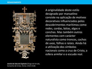 RENASCIMENTO
A originalidade deste estilo
designado por manuelino
consiste na aplicação de motivos
decorativos influenciados pelos
descobrimentos marítimos como
redes, cordas, bóias, algas e
conchas. Mas também outros
elementos com carácter
naturalista como troncos, cachos
de uvas, folhas e raízes. Ainda há
a utilização dos símbolos
nacionais como a cruz de Cristo, a
esfera armilar e o escudo real.
Janela da Sala do Capítulo (Diogo de Arruda,
Convento de Cristo, Tomar, 1510-1518)
 
