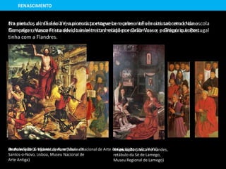 Na pintura, a influência renascentista esteve bem presente em artistas como Nuno
Gonçalves, Vasco Fernandes, também conhecido por Grão-Vasco, e Gregório Lopes.
Os Painéis de S. Vicente de Fora (Museu Nacional de Arte Antiga, Lisboa, século XV)Anunciação (Vasco Fernandes,
retábulo da Sé de Lamego,
Museu Regional de Lamego)
RENASCIMENTO
Ressurreição (Gregório Lopes, retábulo de
Santos-o-Novo, Lisboa, Museu Nacional de
Arte Antiga)
Em meados do século XV, a pintura portuguesa recebeu influências sobretudo da escola
flamenga renascentista devido às estreitas relações económicas e políticas que Portugal
tinha com a Flandres.
 