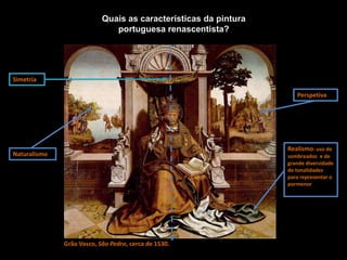 Naturalismo
Simetria
Realismo: uso de
sombreados e de
grande diversidade
de tonalidades
para representar o
pormenor
Perspetiva
Grão Vasco, São Pedro, cerca de 1530.
Quais as características da pintura
portuguesa renascentista?
 