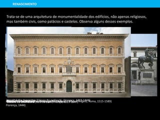 Palácio Medici Riccardi (Michelozzo Michelozzi,
Florença, 1444)
Trata-se de uma arquitetura de monumentalidade dos edifícios, não apenas religiosos,
mas também civis, como palácios e castelos. Observa alguns desses exemplos.
Hospital dos Inocentes (Filippo Brunelleschi, Florença, 1419-1444)
RENASCIMENTO
Castelo de Chambord (Vale do Loire, França, 1519-1547)Palácio Farnese (Antonio de Sangallo, o Jovem e Miguel Ângelo, Roma, 1515-1589)
 