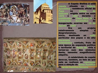 A Capela Sistina é uma
capela     situada    no   Palácio
Apostólico, residência oficial do
Papa        na      Cidade      do
Vaticano, erigida entre os anos
1475     e    1483,    durante   o
pontificado do Papa Sisto IV. A
Celebração       Eucarística    de
inauguração ocorreu em 15 de
Agosto de 1483.
          Era      um      projeto
relativamente       simples      e
despretensioso,                 no
início,    destinado    ao   culto
particular dos papas e da alta
hierarquia
eclesiástica, contudo, fruto de
uma época de expansão política
e territorial da Santa Sé viria a
tornar-se num dos símbolos
desta, tamanha magnificência
adquiriu.
          A celebridade da capela
deve-se, também, ao fato de que
nela se realizam os conclaves
para a eleição do Sumo Pontífice
da Igreja Católica Romana
 