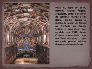 Paulo III, papa em 1534,
nomeou Miguel Ângelo,
arquitecto, pintor e escultor
do Vaticano, fixando-o em
Roma. Dá-lhe depois a
missão de pintar um fresco
na frontaria da Capela
Sistina, o Juízo Final, que
concluiu em 1541. Jesus
Cristo é representado como
um Deus olímpico, o que
mereceria grandes críticas
durante a Contra-Reforma.
 