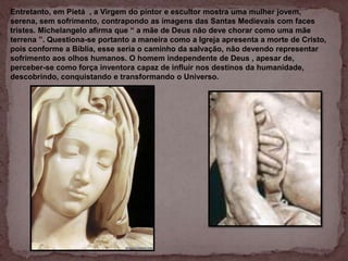 Entretanto, em Pietá , a Virgem do pintor e escultor mostra uma mulher jovem,
serena, sem sofrimento, contrapondo as imagens das Santas Medievais com faces
tristes. Michelangelo afirma que “ a mãe de Deus não deve chorar como uma mãe
terrena ”. Questiona-se portanto a maneira como a Igreja apresenta a morte de Cristo,
pois conforme a Bíblia, esse seria o caminho da salvação, não devendo representar
sofrimento aos olhos humanos. O homem independente de Deus , apesar de,
perceber-se como força inventora capaz de influir nos destinos da humanidade,
descobrindo, conquistando e transformando o Universo.
 