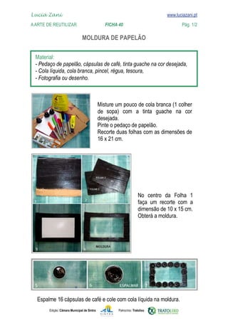 Lucia Zani 			                                                                   www.luciazani.pt
    
	   www.luciazani.pt
    A Arte de ReuTILIZAR 		                FICHA 40	                                            Pág. 1/2

                                       

      
      
      
      



                                                    
                                                           
                                                    de
                                                    
                                                    
                                                    
                                                    




                                                                                
                                                                                
                                                                            
                                                                            




       
               Edição: Câmara Municipal de Sintra            Patrocínio: Tratolixo
 