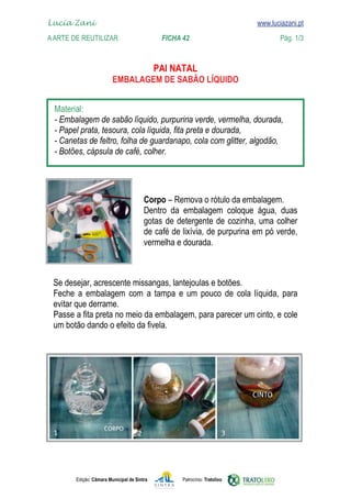 Lucia Zani 			                                                                   www.luciazani.pt
	   
    A Arte de ReuTILIZAR 		                FICHA 42	                                            Pág. 1/3
    www.luciazani.pt

                                                    
                                   
                                EMBALAGEM DE SABÃO LÍQUIDO


      
      
      
      
      
      



                                               
                                                    
                                                     
                                               
                                               



      
                  
      
      
      




               Edição: Câmara Municipal de Sintra          Patrocínio: Tratolixo
 