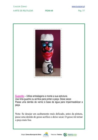 Lucia Zani 			                                                                   www.luciazani.pt
	   
    A Arte de ReuTILIZAR 		                FICHA 49	                                            Pág. 7/7
    www.luciazani.pt




      
      
      
      
      
      
      
      
      
      
      
      
      
      
      
      
      
      
      
      
      
      
      
      
                 
      
      
      
      Nota Se Se desejar acabamento mais delicado, antes da pintura,
      Nota: – desejar um um acabamento mais delicado, antes da
      pintura, passe uma gesso acrílico e deixe secar.eO gesso irá tornar
      passe uma demão de demão de gesso acrílico espere secar. O
      gesso irá tornar a peça mais lisa.
      a peça mais lisa.




               Edição: Câmara Municipal de Sintra       Patrocínio: Tratolixo
 