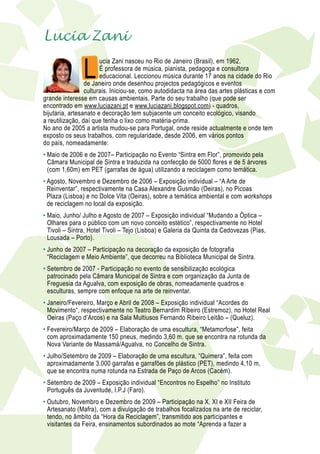 Lucia Zani

                   L
                           ucia Zani nasceu no Rio de Janeiro (Brasil), em 1962.
                           É professora de música, pianista, pedagoga e consultora
                           educacional. Leccionou música durante 17 anos na cidade do Rio
                     de Janeiro onde desenhou projectos pedagógicos e eventos
                     culturais. Iniciou-se, como autodidacta na área das artes plásticas e com
    grande interesse em causas ambientais. Parte do seu trabalho (que pode ser
    encontrado em www.luciazani.pt e www.luciazani.blogspot.com) - quadros,
    bijutaria, artesanato e decoração tem subjacente um conceito ecológico, visando
    a reutilização, daí que tenha o lixo como matéria-prima.
    No ano de 2005 a artista mudou-se para Portugal, onde reside actualmente e onde tem
    exposto os seus trabalhos, com regularidade, desde 2006, em vários pontos
    do país, nomeadamente:
    •  aio de 2006 e de 2007– Participação no Evento “Sintra em Flor”, promovido pela
      M
      Câmara Municipal de Sintra e traduzida na confecção de 5000 flores e de 5 árvores
      (com 1,60m) em PET (garrafas de água) utilizando a reciclagem como temática.
    •  gosto, Novembro e Dezembro de 2006 – Exposição individual – “A Arte de
      A
      Reinventar”, respectivamente na Casa Alexandre Gusmão (Oeiras), no Picoas
      Plaza (Lisboa) e no Dolce Vita (Oeiras), sobre a temática ambiental e com workshops
      de reciclagem no local da exposição.
    •  aio, Junho/ Julho e Agosto de 2007 – Exposição individual “Mudando a Óptica –
      M
      Olhares para o público com um novo conceito estético”, respectivamente no Hotel
      Tivoli – Sintra, Hotel Tivoli – Tejo (Lisboa) e Galeria da Quinta da Cedovezas (Pias,
      Lousada – Porto).
    •  unho de 2007 – Participação na decoração da exposição de fotografia
      J
      “Reciclagem e Meio Ambiente”, que decorreu na Biblioteca Municipal de Sintra.
    •  etembro de 2007 - Participação no evento de sensibilização ecológica
      S
      patrocinado pela Câmara Municipal de Sintra e com organização da Junta de
      Freguesia da Agualva, com exposição de obras, nomeadamente quadros e
      esculturas, sempre com enfoque na arte de reinventar.
    •  aneiro/Fevereiro, Março e Abril de 2008 – Exposição individual “Acordes do
      J
      Movimento“, respectivamente no Teatro Bernardim Ribeiro (Estremoz), no Hotel Real
      Oeiras (Paço d’Arcos) e na Sala Multiusos Fernando Ribeiro Leitão – (Queluz).
    •  evereiro/Março de 2009 – Elaboração de uma escultura, “Metamorfose”, feita
      F
      com aproximadamente 150 pneus, medindo 3,60 m. que se encontra na rotunda da
      Nova Variante de Massamá/Agualva, no Concelho de Sintra.
    •  ulho/Setembro de 2009 – Elaboração de uma escultura, “Quimera”, feita com
      J
      aproximadamente 3.000 garrafas e garrafões de plástico (PET), medindo 4,10 m,
      que se encontra numa rotunda na Estrada de Paço de Arcos (Cacém).
    •  etembro de 2009 – Exposição individual “Encontros no Espelho” no Instituto
      S
      Português da Juventude, I.P.J (Faro).
    •  utubro, Novembro e Dezembro de 2009 – Participação na X, XI e XII Feira de
      O
      Artesanato (Mafra), com a divulgação de trabalhos focalizados na arte de reciclar,
      tendo, no âmbito da “Hora da Reciclagem”, transmitido aos participantes e
      visitantes da Feira, ensinamentos subordinados ao mote “Aprenda a fazer a
 