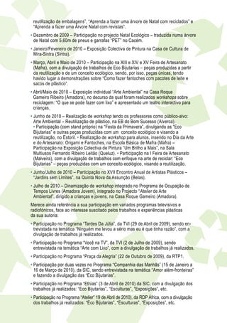 reutilização de embalagens”, “Aprenda a fazer uma árvore de Natal com reciclados” e
 “Aprenda a fazer uma Árvore Natal com revistas”.
• Dezembro de 2009 – Participação no projecto Natal Ecológico – traduzida numa árvore
  de Natal com 5,60m de pneus e garrafas “PET” no Cacém.
•  aneiro/Fevereiro de 2010 – Exposição Colectiva de Pintura na Casa de Cultura de
  J
  Mira-Sintra (Sintra).
•  arço, Abril e Maio de 2010 – Participação na XIII e XIV e XV Feira de Artesanato
  M
  (Mafra), com a divulgação de trabalhos de Eco Bijutarias – peças produzidas a partir
  da reutilização e de um conceito ecológico, sendo, por isso, peças únicas, tendo
  havido lugar a demonstrações sobre “Como fazer fantoches com pacotes de leite e
  sacos de plástico”.
•  bril/Maio de 2010 – Exposição individual “Arte Ambiental” na Casa Roque
  A
  Gameiro Ribeiro (Amadora), no decurso da qual foram realizados workshops sobre
  reciclagem: “O que se pode fazer com lixo” e apresentado um teatro interactivo para
  crianças.
• Junho de 2010 – Realização de workshop tendo os professores como público-alvo:
  
  Arte Ambiental – Reutilização de plástico, na EB do Bom Sucesso (Alverca).
  • Participação (com stand próprio) na “Festa da Primavera”, divulgando as “Eco
  Bijutarias” e outras peças produzidas com um conceito ecológico e visando a
  reutilização, no Estoril. • Realização de workshop para alunos, inserido no Dia da Arte
  e do Artesanato: Origami e Fantoches, na Escola Básica de Mafra (Mafra) –
  Participação na Exposição Colectiva de Pintura “Um Brilho a Mais”, na Sala
  Multiusos Fernando Ribeiro Leitão (Queluz). • Participação na I Feira de Artesanato
  (Malveira), com a divulgação de trabalhos com enfoque na arte de reciclar: “Eco
  Bijutarias” – peças produzidas com um conceito ecológico, visando a reutilização.
• Junho/Julho de 2010 – Participação no XVII Encontro Anual de Artistas Plásticos –
  
  “Jardins sem Limites”, na Quinta Nova da Assunção (Belas).
• Julho de 2010 – Dinamização de workshop integrado no Programa de Ocupação de
  
  Tempos Livres (Amadora Jovem), integrado no Projecto “Atelier de Arte
  Ambiental”, dirigido a crianças e jovens, na Casa Roque Gameiro (Amadora).
Merece ainda referência a sua participação em variados programas televisivos e
radiofónicos, face ao interesse suscitado pelos trabalhos e experiências plásticas
da sua autoria:
• Participação no Programa “Tardes Da Júlia”, da TVI (29 de Abril de 2009), sendo en-
  
  trevistada na temática “Ninguém me levou a sério mas eu é que tinha razão”, com a
  divulgação de trabalhos já realizados.
•  articipação no Programa “Você na TV”, da TVI (2 de Julho de 2009), sendo
  P
  entrevistada na temática “Arte com Lixo”, com a divulgação de trabalhos já realizados.
• Participação no Programa “Praça da Alegria” (22 de Outubro de 2009), da RTP1.
  
•  articipação por duas vezes no Programa “Companhia das Manhãs” (15 de Janeiro a
  P
  16 de Março de 2010), da SIC, sendo entrevistada na temática “Amor além-fronteiras”
  e fazendo a divulgação das “Eco Bijutarias”.
•  articipação no Programa “Etnias” (3 de Abril de 2010) da SIC, com a divulgação dos
  P
  trabalhos já realizados: “Eco Bijutarias”, “Esculturas”, “Exposições”, etc.
•  articipação no Programa “Atelier” 19 de Abril de 2010), da RDP África, com a divulgação
  P
  dos trabalhos já realizados: “Eco Bijutarias”, “Esculturas”, “Exposições”, etc.
 