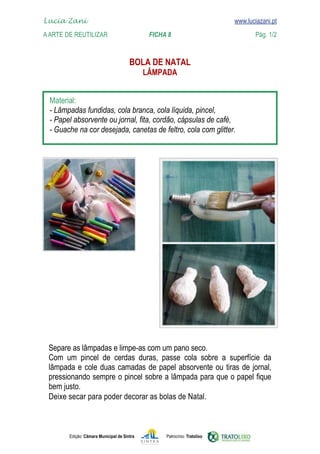 Lucia Zani 			                                                                    www.luciazani.pt
	   
    A Arte de ReuTILIZAR 	 	                FICHA 8	                                             Pág. 1/2
    www.luciazani.pt

                                              
                                                    


      
      
      
      




      
                 
                 
      
      
      
      Deixe secar para poder decorar as bolas de Natal.



               Edição: Câmara Municipal de Sintra        Patrocínio: Tratolixo
 
