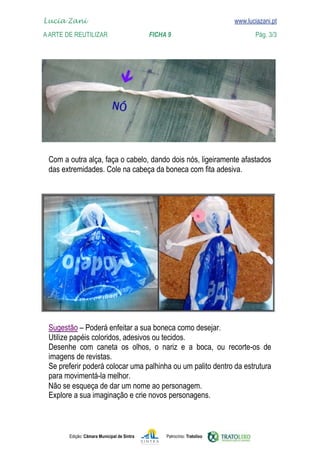 
	   www.luciazani.pt
    Lucia Zani 			                                                                    www.luciazani.pt
	   A Arte de ReuTILIZAR 		                         FICHA 9	                                  Pág. 3/3




      
      




      
      
                  
      
      
      
      
      Não se esqueça de dar um nome ao personagem.
      
      


               Edição: Câmara Municipal de Sintra        Patrocínio: Tratolixo
 