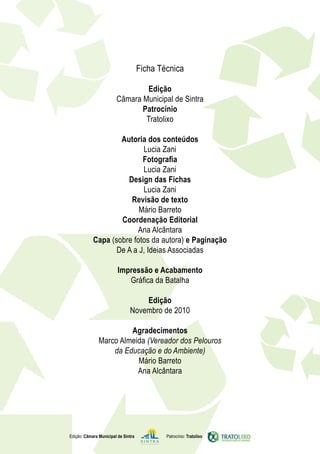 Ficha Técnica

                                Edição
                        Câmara Municipal de Sintra
                               Patrocínio
                                Tratolixo

                    Autoria dos conteúdos
                           Lucia Zani
                           Fotografia
                           Lucia Zani
                      Design das Fichas
                           Lucia Zani
                       Revisão de texto
                          Mário Barreto
                    Coordenação Editorial
                         Ana Alcântara
            Capa (sobre fotos da autora) e Paginação
                   De A a J, Ideias Associadas

                         Impressão e Acabamento
                            Gráfica da Batalha

                                   Edição
                               Novembro de 2010

                        Agradecimentos
               Marco Almeida (Vereador dos Pelouros
                   da Educação e do Ambiente)
                          Mário Barreto
                          Ana Alcântara




Edição: Câmara Municipal de Sintra           Patrocínio: Tratolixo
 