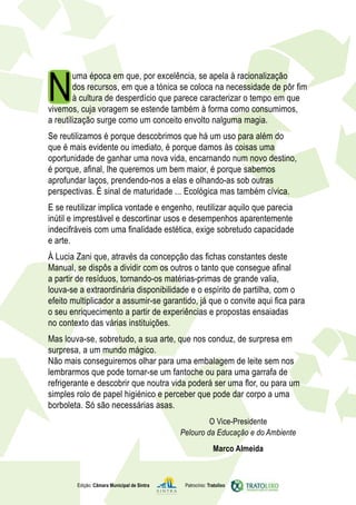 N
        uma época em que, por excelência, se apela à racionalização
        dos recursos, em que a tónica se coloca na necessidade de pôr fim
        à cultura de desperdício que parece caracterizar o tempo em que
vivemos, cuja voragem se estende também à forma como consumimos,
a reutilização surge como um conceito envolto nalguma magia.
Se reutilizamos é porque descobrimos que há um uso para além do
que é mais evidente ou imediato, é porque damos às coisas uma
oportunidade de ganhar uma nova vida, encarnando num novo destino,
é porque, afinal, lhe queremos um bem maior, é porque sabemos
aprofundar laços, prendendo-nos a elas e olhando-as sob outras
perspectivas. É sinal de maturidade ... Ecológica mas também cívica.
E se reutilizar implica vontade e engenho, reutilizar aquilo que parecia
inútil e imprestável e descortinar usos e desempenhos aparentemente
indecifráveis com uma finalidade estética, exige sobretudo capacidade
e arte.
À Lucia Zani que, através da concepção das fichas constantes deste
Manual, se dispôs a dividir com os outros o tanto que consegue afinal
a partir de resíduos, tornando-os matérias-primas de grande valia,
louva-se a extraordinária disponibilidade e o espírito de partilha, com o
efeito multiplicador a assumir-se garantido, já que o convite aqui fica para
o seu enriquecimento a partir de experiências e propostas ensaiadas
no contexto das várias instituições.
Mas louva-se, sobretudo, a sua arte, que nos conduz, de surpresa em
surpresa, a um mundo mágico.
Não mais conseguiremos olhar para uma embalagem de leite sem nos
lembrarmos que pode tornar-se um fantoche ou para uma garrafa de
refrigerante e descobrir que noutra vida poderá ser uma flor, ou para um
simples rolo de papel higiénico e perceber que pode dar corpo a uma
borboleta. Só são necessárias asas.
                                                      O Vice-Presidente
                                             Pelouro da Educação e do Ambiente
                                                            Marco Almeida



        Edição: Câmara Municipal de Sintra    Patrocínio: Tratolixo
 