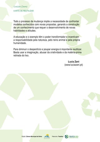 Lucia Zani 			
	   A Arte de ReuTILIZAR 	



    Todo o processo de mudança impõe a necessidade de confrontar
    modelos conhecidos com novas propostas, gerando a construção
    de um conhecimento que requer o desenvolvimento de novas
    habilidades e atitudes.

    A educação e o exemplo têm o poder transformador e incentivam
    a responsabilidade pela natureza, pelo reino animal e pela própria
    humanidade.

    Para diminuir o desperdício e poupar energia é importante reutilizar.
    Basta usar a imaginação, abusar da criatividade e da matéria-prima
    retirada do lixo.

                                                                            Lucia Zani
                                                                         (www.luciazani.pt)




            Edição: Câmara Municipal de Sintra   Patrocínio: Tratolixo
 