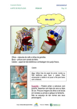 
    Lucia Zani 			                                                                   www.luciazani.pt
    www.luciazani.pt
	   A Arte de ReuTILIZAR 		                          FICHA 29	                                     Pág. 3/3




                                                                         




      
      
      

                                               

                                                       
                                                     
                                               
                                               


                                                     
                                               
                                               
                                               
                                               Não se esqueça de   seus
                                                  dar nomes aos 
                                               
                                               

               Edição: Câmara Municipal de Sintra            Patrocínio: Tratolixo
 