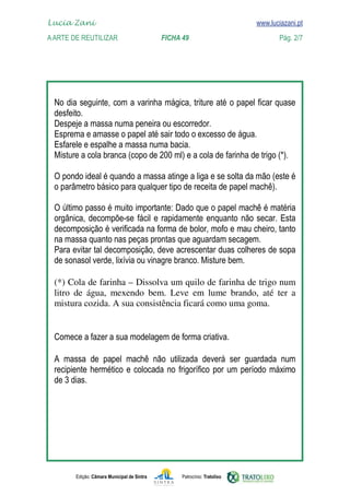 Edição: Câmara Municipal de Sintra Patrocínio: Tratolixo

www.luciazani.pt
















(*) Cola de farinha – Dissolva um quilo de farinha de trigo num
litro de água, mexendo bem. Leve em lume brando, até ter a
mistura cozida. A sua consistência ficará como uma goma.

          


Lucia Zani 			 www.luciazani.pt
AArte de ReuTILIZAR 		 FICHA 49 Pág. 2/7
 