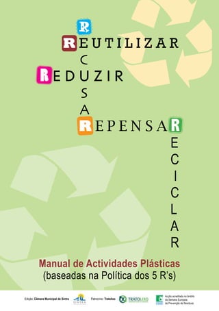 Manual de Actividades Plásticas
(baseadas na Política dos 5 R’s)
R
R E U T I L I Z A R
C
R E D U Z I R
S
A
R E P E N S A R
E
C
I
C
L
A
R
Patrocínio: Tratolixo
Edição: Câmara Municipal de Sintra
Acção acreditada no âmbito
da Semana Europeia
da Prevenção de Resíduos
 