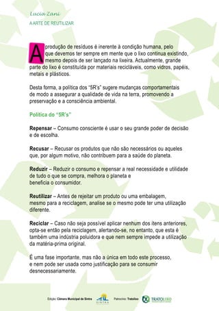 Lucia Zani 			
AArte de ReuTILIZAR
Edição: Câmara Municipal de Sintra Patrocínio: Tratolixo
A
produção de resíduos é inerente à condição humana, pelo
que devemos ter sempre em mente que o lixo continua existindo,
mesmo depois de ser lançado na lixeira. Actualmente, grande
parte do lixo é constituída por materiais recicláveis, como vidros, papéis,
metais e plásticos.
Desta forma, a política dos “5R’s” sugere mudanças comportamentais
de modo a assegurar a qualidade de vida na terra, promovendo a
preservação e a consciência ambiental.
Política do “5R’s”
Repensar – Consumo consciente é usar o seu grande poder de decisão
e de escolha.
Recusar – Recusar os produtos que não são necessários ou aqueles
que, por algum motivo, não contribuem para a saúde do planeta.
Reduzir – Reduzir o consumo e repensar a real necessidade e utilidade
de tudo o que se compra, melhora o planeta e
beneficia o consumidor.
Reutilizar – Antes de rejeitar um produto ou uma embalagem,
mesmo para a reciclagem, analise se o mesmo pode ter uma utilização
diferente.
Reciclar – Caso não seja possível aplicar nenhum dos itens anteriores,
opta-se então pela reciclagem, alertando-se, no entanto, que esta é
também uma indústria poluidora e que nem sempre impede a utilização
da matéria-prima original.
É uma fase importante, mas não a única em todo este processo,
e nem pode ser usada como justificação para se consumir
desnecessariamente.
 