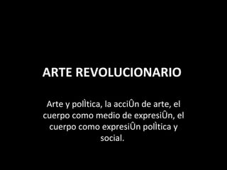ARTE REVOLUCIONARIO  Arte y política, la acción de arte, el cuerpo como medio de expresión, el cuerpo como expresión política y social.  