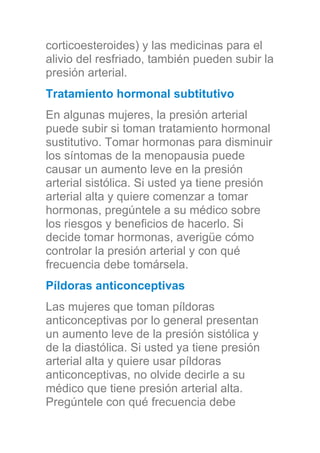 corticoesteroides) y las medicinas para el
alivio del resfriado, también pueden subir la
presión arterial.
Tratamiento hormonal subtitutivo
En algunas mujeres, la presión arterial
puede subir si toman tratamiento hormonal
sustitutivo. Tomar hormonas para disminuir
los síntomas de la menopausia puede
causar un aumento leve en la presión
arterial sistólica. Si usted ya tiene presión
arterial alta y quiere comenzar a tomar
hormonas, pregúntele a su médico sobre
los riesgos y beneficios de hacerlo. Si
decide tomar hormonas, averigüe cómo
controlar la presión arterial y con qué
frecuencia debe tomársela.
Píldoras anticonceptivas
Las mujeres que toman píldoras
anticonceptivas por lo general presentan
un aumento leve de la presión sistólica y
de la diastólica. Si usted ya tiene presión
arterial alta y quiere usar píldoras
anticonceptivas, no olvide decirle a su
médico que tiene presión arterial alta.
Pregúntele con qué frecuencia debe
 