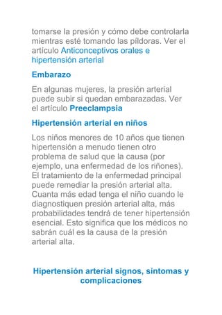 tomarse la presión y cómo debe controlarla
mientras esté tomando las píldoras. Ver el
artículo Anticonceptivos orales e
hipertensión arterial
Embarazo
En algunas mujeres, la presión arterial
puede subir si quedan embarazadas. Ver
el artículo Preeclampsia
Hipertensión arterial en niños
Los niños menores de 10 años que tienen
hipertensión a menudo tienen otro
problema de salud que la causa (por
ejemplo, una enfermedad de los riñones).
El tratamiento de la enfermedad principal
puede remediar la presión arterial alta.
Cuanta más edad tenga el niño cuando le
diagnostiquen presión arterial alta, más
probabilidades tendrá de tener hipertensión
esencial. Esto significa que los médicos no
sabrán cuál es la causa de la presión
arterial alta.
Hipertensión arterial signos, síntomas y
complicaciones
 