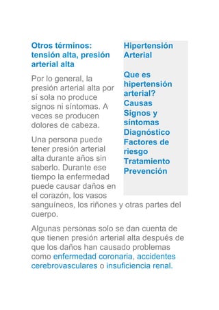 Otros términos:
tensión alta, presión
arterial alta
Por lo general, la
presión arterial alta por
sí sola no produce
signos ni síntomas. A
veces se producen
dolores de cabeza.
Una persona puede
tener presión arterial
alta durante años sin
saberlo. Durante ese
tiempo la enfermedad
puede causar daños en
el corazón, los vasos
sanguíneos, los riñones y otras partes del
cuerpo.
Algunas personas solo se dan cuenta de
que tienen presión arterial alta después de
que los daños han causado problemas
como enfermedad coronaria, accidentes
cerebrovasculares o insuficiencia renal.
Hipertensión
Arterial
Que es
hipertensión
arterial?
Causas
Signos y
síntomas
Diagnóstico
Factores de
riesgo
Tratamiento
Prevención
 
