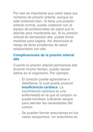 Por eso es importante que usted sepa sus
números de presión arterial, aunque se
esté sintiendo bien. Si tiene una presión
arterial normal, puede colaborar con el
equipo de profesionales de salud que lo
atiende para mantenerla así. Si su presión
arterial es demasiado alta, puede tomar
medidas para bajarla. Así disminuirá el
riesgo de tener problemas de salud
relacionados con ella.
Complicaciones de la presión arterial
alta
Cuando la presión arterial permanece alta
durante mucho tiempo, puede causar
daños en el organismo. Por ejemplo:
El corazón puede agrandarse o
debilitarse, lo cual puede producir
insuficiencia cardíaca. La
insuficiencia cardíaca es una
enfermedad en la que el corazón no
puede bombear suficiente sangre
para atender las necesidades del
cuerpo.
Se pueden formar aneurismas en los
vasos sanguíneos. Un aneurisma es
 