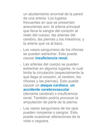 un abultamiento anormal de la pared
de una arteria. Los lugares
frecuentes en que se presentan
aneurismas son: la arteria principal
que lleva la sangre del corazón al
resto del cuerpo; las arterias del
cerebro, las piernas y los intestinos; y
la arteria que va al bazo.
Los vasos sanguíneos de los riñones
se pueden estrechar. Esto puede
causar insuficiencia renal.
Las arterias del cuerpo se pueden
estrechar en algunos lugares, lo cual
limita la circulación (especialmente la
que llega al corazón, el cerebro, los
riñones y las piernas). Esto puede
causar un ataque cardíaco, un
accidente cerebrovascular
(derrame cerebral) o insuficiencia
renal. También podría provocar la
amputación de parte de la pierna.
Los vasos sanguíneos de los ojos
pueden romperse o sangrar. Esto
puede ocasionar alteraciones de la
vista o ceguera.
 