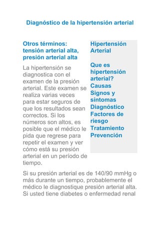 Diagnóstico de la hipertensión arterial
Otros términos:
tensión arterial alta,
presión arterial alta
La hipertensión se
diagnostica con el
examen de la presión
arterial. Este examen se
realiza varias veces
para estar seguros de
que los resultados sean
correctos. Si los
números son altos, es
posible que el médico le
pida que regrese para
repetir el examen y ver
cómo está su presión
arterial en un período de
tiempo.
Si su presión arterial es de 140/90 mmHg o
más durante un tiempo, probablemente el
médico le diagnostique presión arterial alta.
Si usted tiene diabetes o enfermedad renal
Hipertensión
Arterial
Que es
hipertensión
arterial?
Causas
Signos y
síntomas
Diagnóstico
Factores de
riesgo
Tratamiento
Prevención
 