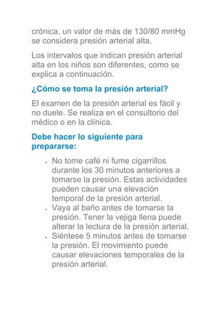 crónica, un valor de más de 130/80 mmHg
se considera presión arterial alta.
Los intervalos que indican presión arterial
alta en los niños son diferentes, como se
explica a continuación.
¿Cómo se toma la presión arterial?
El examen de la presión arterial es fácil y
no duele. Se realiza en el consultorio del
médico o en la clínica.
Debe hacer lo siguiente para
prepararse:
No tome café ni fume cigarrillos
durante los 30 minutos anteriores a
tomarse la presión. Estas actividades
pueden causar una elevación
temporal de la presión arterial.
Vaya al baño antes de tomarse la
presión. Tener la vejiga llena puede
alterar la lectura de la presión arterial.
Siéntese 5 minutos antes de tomarse
la presión. El movimiento puede
causar elevaciones temporales de la
presión arterial.
 