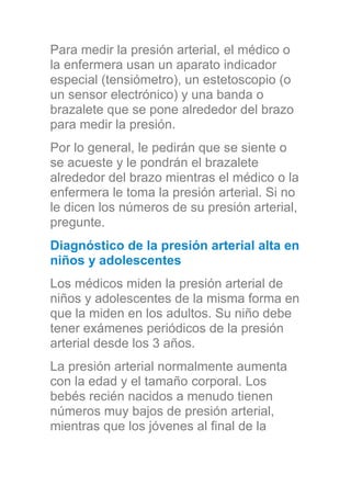 Para medir la presión arterial, el médico o
la enfermera usan un aparato indicador
especial (tensiómetro), un estetoscopio (o
un sensor electrónico) y una banda o
brazalete que se pone alrededor del brazo
para medir la presión.
Por lo general, le pedirán que se siente o
se acueste y le pondrán el brazalete
alrededor del brazo mientras el médico o la
enfermera le toma la presión arterial. Si no
le dicen los números de su presión arterial,
pregunte.
Diagnóstico de la presión arterial alta en
niños y adolescentes
Los médicos miden la presión arterial de
niños y adolescentes de la misma forma en
que la miden en los adultos. Su niño debe
tener exámenes periódicos de la presión
arterial desde los 3 años.
La presión arterial normalmente aumenta
con la edad y el tamaño corporal. Los
bebés recién nacidos a menudo tienen
números muy bajos de presión arterial,
mientras que los jóvenes al final de la
 