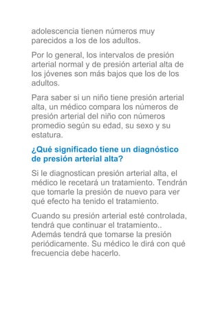 adolescencia tienen números muy
parecidos a los de los adultos.
Por lo general, los intervalos de presión
arterial normal y de presión arterial alta de
los jóvenes son más bajos que los de los
adultos.
Para saber si un niño tiene presión arterial
alta, un médico compara los números de
presión arterial del niño con números
promedio según su edad, su sexo y su
estatura.
¿Qué significado tiene un diagnóstico
de presión arterial alta?
Si le diagnostican presión arterial alta, el
médico le recetará un tratamiento. Tendrán
que tomarle la presión de nuevo para ver
qué efecto ha tenido el tratamiento.
Cuando su presión arterial esté controlada,
tendrá que continuar el tratamiento..
Además tendrá que tomarse la presión
periódicamente. Su médico le dirá con qué
frecuencia debe hacerlo.
 