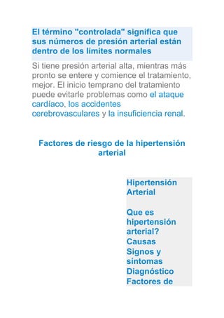 El término "controlada" significa que
sus números de presión arterial están
dentro de los límites normales
Si tiene presión arterial alta, mientras más
pronto se entere y comience el tratamiento,
mejor. El inicio temprano del tratamiento
puede evitarle problemas como el ataque
cardíaco, los accidentes
cerebrovasculares y la insuficiencia renal.
Factores de riesgo de la hipertensión
arterial
Hipertensión
Arterial
Que es
hipertensión
arterial?
Causas
Signos y
síntomas
Diagnóstico
Factores de
 