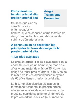 Otros términos:
tensión arterial alta,
presión arterial alta
Se sabe que ciertas
características,
enfermedades y
hábitos, que se conocen como factores de
riesgo, aumentan las probabilidades de
sufrir presión arterial alta.
A continuación se describen los
principales factores de riesgo de la
presión arterial alta.
1. La edad avanzada
La presión arterial tiende a aumentar con la
edad. Si usted es un hombre de más de 45
años o una mujer de más de 55, corre más
riesgo de tener presión arterial alta. Más de
la mitad de los estadounidenses mayores
de 60 años tienen presión arterial alta.
La hipertensión sistólica aislada es la
forma más frecuente de presión arterial
alta en los adultos de edad avanzada. Se
presenta cuando solamente el número de
la presión arterial sistólica (el número de
riesgo
Tratamiento
Prevención
 