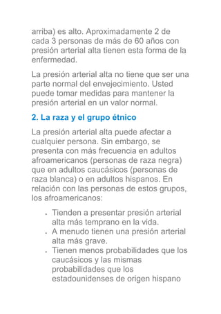 arriba) es alto. Aproximadamente 2 de
cada 3 personas de más de 60 años con
presión arterial alta tienen esta forma de la
enfermedad.
La presión arterial alta no tiene que ser una
parte normal del envejecimiento. Usted
puede tomar medidas para mantener la
presión arterial en un valor normal.
2. La raza y el grupo étnico
La presión arterial alta puede afectar a
cualquier persona. Sin embargo, se
presenta con más frecuencia en adultos
afroamericanos (personas de raza negra)
que en adultos caucásicos (personas de
raza blanca) o en adultos hispanos. En
relación con las personas de estos grupos,
los afroamericanos:
Tienden a presentar presión arterial
alta más temprano en la vida.
A menudo tienen una presión arterial
alta más grave.
Tienen menos probabilidades que los
caucásicos y las mismas
probabilidades que los
estadounidenses de origen hispano
 
