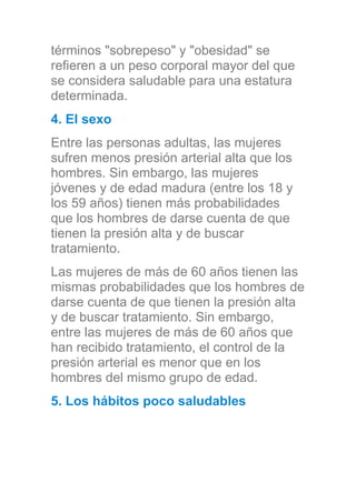 términos "sobrepeso" y "obesidad" se
refieren a un peso corporal mayor del que
se considera saludable para una estatura
determinada.
4. El sexo
Entre las personas adultas, las mujeres
sufren menos presión arterial alta que los
hombres. Sin embargo, las mujeres
jóvenes y de edad madura (entre los 18 y
los 59 años) tienen más probabilidades
que los hombres de darse cuenta de que
tienen la presión alta y de buscar
tratamiento.
Las mujeres de más de 60 años tienen las
mismas probabilidades que los hombres de
darse cuenta de que tienen la presión alta
y de buscar tratamiento. Sin embargo,
entre las mujeres de más de 60 años que
han recibido tratamiento, el control de la
presión arterial es menor que en los
hombres del mismo grupo de edad.
5. Los hábitos poco saludables
 
