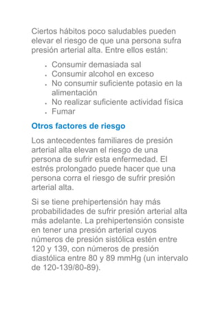 Ciertos hábitos poco saludables pueden
elevar el riesgo de que una persona sufra
presión arterial alta. Entre ellos están:
Consumir demasiada sal
Consumir alcohol en exceso
No consumir suficiente potasio en la
alimentación
No realizar suficiente actividad física
Fumar
Otros factores de riesgo
Los antecedentes familiares de presión
arterial alta elevan el riesgo de una
persona de sufrir esta enfermedad. El
estrés prolongado puede hacer que una
persona corra el riesgo de sufrir presión
arterial alta.
Si se tiene prehipertensión hay más
probabilidades de sufrir presión arterial alta
más adelante. La prehipertensión consiste
en tener una presión arterial cuyos
números de presión sistólica estén entre
120 y 139, con números de presión
diastólica entre 80 y 89 mmHg (un intervalo
de 120-139/80-89).
 