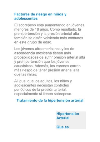 Factores de riesgo en niños y
adolescentes
El sobrepeso está aumentando en jóvenes
menores de 18 años. Como resultado, la
prehipertensión y la presión arterial alta
también se están volviendo más comunes
en este grupo de edad.
Los jóvenes afroamericanos y los de
ascendencia mexicana tienen más
probabilidades de sufrir presión arterial alta
y prehipertensión que los jóvenes
caucásicos. Además, los varones corren
más riesgo de tener presión arterial alta
que las niñas.
Al igual que los adultos, los niños y
adolescentes necesitan controles
periódicos de la presión arterial,
especialmente si tienen sobrepeso.
Tratamiento de la hipertensión arterial
Hipertensión
Arterial
Que es
 