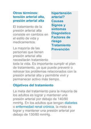 Otros términos:
tensión arterial alta,
presión arterial alta
El tratamiento de la
presión arterial alta
consiste en cambios en
el estilo de vida y
medicamentos.
La mayoría de las
personas que tienen
presión arterial alta
necesitarán tratamiento
toda la vida. Es importante cumplir el plan
de tratamiento, ya que puede prevenir o
retrasar los problemas relacionados con la
presión arterial alta y permitirle vivir y
permanecer activo más tiempo.
Objetivos del tratamiento
La meta del tratamiento para la mayoría de
los adultos es lograr y mantener una
presión arterial por debajo de 140/90
mmHg. En los adultos que tengan diabetes
o enfermedad renal crónica, la meta es
lograr y mantener una presión arterial por
debajo de 130/80 mmHg.
hipertensión
arterial?
Causas
Signos y
síntomas
Diagnóstico
Factores de
riesgo
Tratamiento
Prevención
 