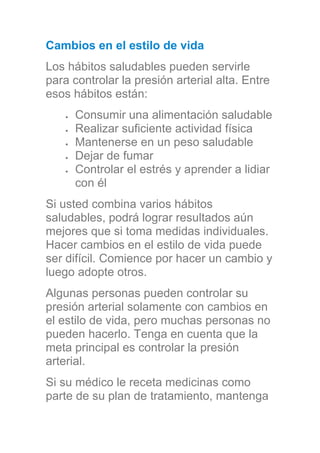 Cambios en el estilo de vida
Los hábitos saludables pueden servirle
para controlar la presión arterial alta. Entre
esos hábitos están:
Consumir una alimentación saludable
Realizar suficiente actividad física
Mantenerse en un peso saludable
Dejar de fumar
Controlar el estrés y aprender a lidiar
con él
Si usted combina varios hábitos
saludables, podrá lograr resultados aún
mejores que si toma medidas individuales.
Hacer cambios en el estilo de vida puede
ser difícil. Comience por hacer un cambio y
luego adopte otros.
Algunas personas pueden controlar su
presión arterial solamente con cambios en
el estilo de vida, pero muchas personas no
pueden hacerlo. Tenga en cuenta que la
meta principal es controlar la presión
arterial.
Si su médico le receta medicinas como
parte de su plan de tratamiento, mantenga
 