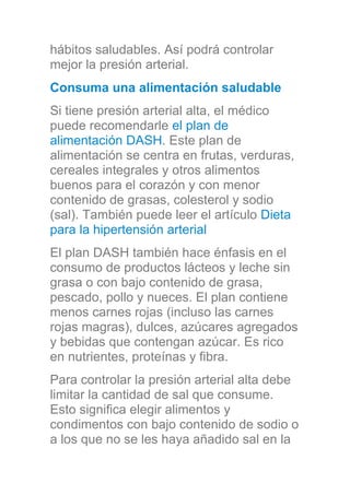 hábitos saludables. Así podrá controlar
mejor la presión arterial.
Consuma una alimentación saludable
Si tiene presión arterial alta, el médico
puede recomendarle el plan de
alimentación DASH. Este plan de
alimentación se centra en frutas, verduras,
cereales integrales y otros alimentos
buenos para el corazón y con menor
contenido de grasas, colesterol y sodio
(sal). También puede leer el artículo Dieta
para la hipertensión arterial
El plan DASH también hace énfasis en el
consumo de productos lácteos y leche sin
grasa o con bajo contenido de grasa,
pescado, pollo y nueces. El plan contiene
menos carnes rojas (incluso las carnes
rojas magras), dulces, azúcares agregados
y bebidas que contengan azúcar. Es rico
en nutrientes, proteínas y fibra.
Para controlar la presión arterial alta debe
limitar la cantidad de sal que consume.
Esto significa elegir alimentos y
condimentos con bajo contenido de sodio o
a los que no se les haya añadido sal en la
 