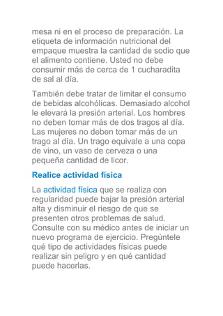 mesa ni en el proceso de preparación. La
etiqueta de información nutricional del
empaque muestra la cantidad de sodio que
el alimento contiene. Usted no debe
consumir más de cerca de 1 cucharadita
de sal al día.
También debe tratar de limitar el consumo
de bebidas alcohólicas. Demasiado alcohol
le elevará la presión arterial. Los hombres
no deben tomar más de dos tragos al día.
Las mujeres no deben tomar más de un
trago al día. Un trago equivale a una copa
de vino, un vaso de cerveza o una
pequeña cantidad de licor.
Realice actividad física
La actividad física que se realiza con
regularidad puede bajar la presión arterial
alta y disminuir el riesgo de que se
presenten otros problemas de salud.
Consulte con su médico antes de iniciar un
nuevo programa de ejercicio. Pregúntele
qué tipo de actividades físicas puede
realizar sin peligro y en qué cantidad
puede hacerlas.
 